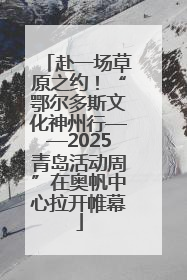 赴一场草原之约！“鄂尔多斯文化神州行——2025青岛活动周”在奥帆中心拉开帷幕