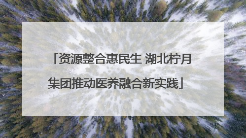 资源整合惠民生 湖北柠月集团推动医养融合新实践