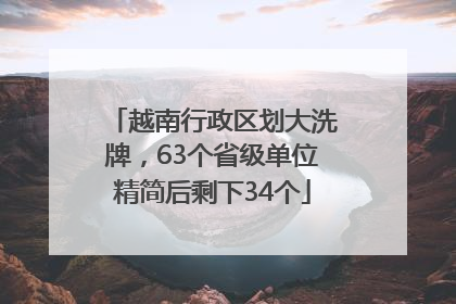 越南行政区划大洗牌，63个省级单位精简后剩下34个