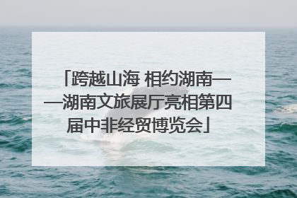 跨越山海 相约湖南——湖南文旅展厅亮相第四届中非经贸博览会