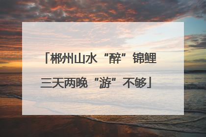 郴州山水“醉”锦鲤 三天两晚“游”不够
