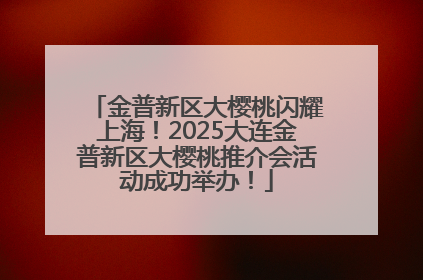 金普新区大樱桃闪耀上海！2025大连金普新区大樱桃推介会活动成功举办！