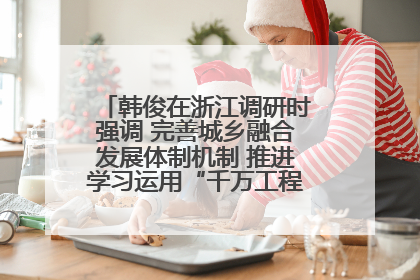 韩俊在浙江调研时强调 完善城乡融合发展体制机制 推进学习运用“千万工程”经验走深走实