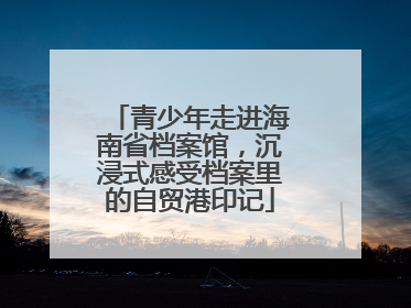 青少年走进海南省档案馆，沉浸式感受档案里的自贸港印记