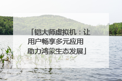 铠大师虚拟机：让用户畅享多元应用 助力鸿蒙生态发展