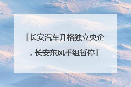 长安汽车升格独立央企，长安东风重组暂停
