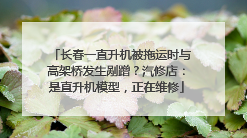 长春一直升机被拖运时与高架桥发生剐蹭？汽修店：是直升机模型，正在维修