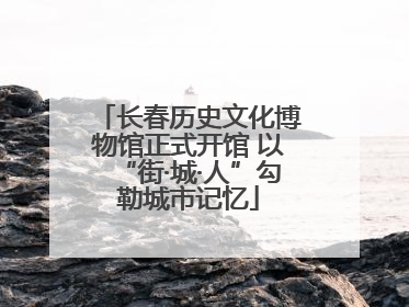 长春历史文化博物馆正式开馆 以“街·城·人”勾勒城市记忆