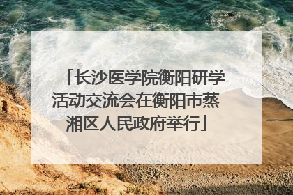 长沙医学院衡阳研学活动交流会在衡阳市蒸湘区人民政府举行