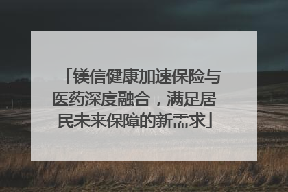 镁信健康加速保险与医药深度融合，满足居民未来保障的新需求