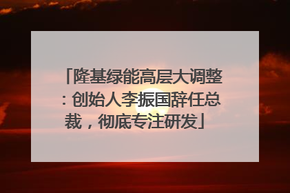 隆基绿能高层大调整：创始人李振国辞任总裁，彻底专注研发