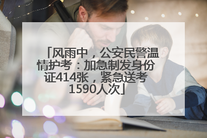 风雨中，公安民警温情护考：加急制发身份证414张，紧急送考1590人次