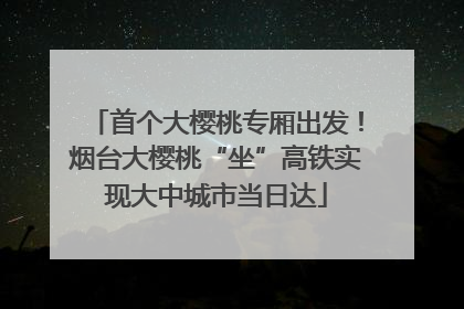 首个大樱桃专厢出发！烟台大樱桃“坐”高铁实现大中城市当日达