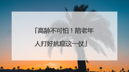 高龄不可怕！陪老年人打好抗癌这一仗