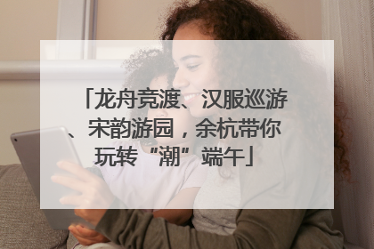 龙舟竞渡、汉服巡游、宋韵游园，余杭带你玩转“潮”端午