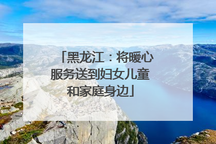 黑龙江：将暖心服务送到妇女儿童和家庭身边