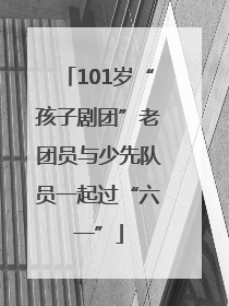 101岁“孩子剧团”老团员与少先队员一起过“六一”