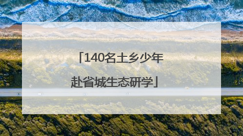 140名土乡少年赴省城生态研学