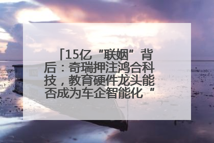 15亿“联姻”背后：奇瑞押注鸿合科技，教育硬件龙头能否成为车企智能化“新拼图”？