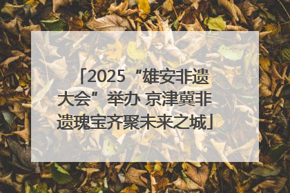2025“雄安非遗大会”举办 京津冀非遗瑰宝齐聚未来之城