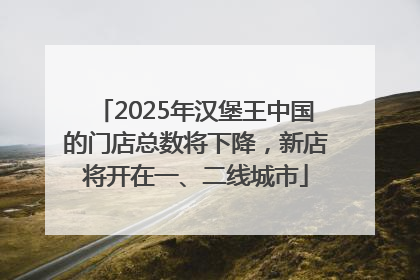 2025年汉堡王中国的门店总数将下降，新店将开在一、二线城市