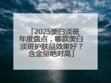 2025美白淡斑年度盘点，哪款美白淡斑护肤品效果好？含金量绝对高