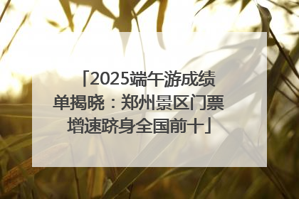 2025端午游成绩单揭晓：郑州景区门票增速跻身全国前十