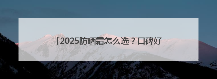 2025防晒霜怎么选？口碑好的10款防晒霜，防晒必选榜！