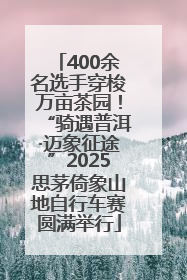 400余名选手穿梭万亩茶园！“骑遇普洱·迈象征途”2025思茅倚象山地自行车赛圆满举行