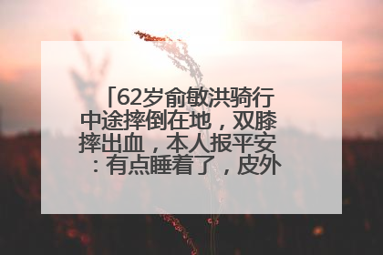 62岁俞敏洪骑行中途摔倒在地，双膝摔出血，本人报平安：有点睡着了，皮外伤，不用担心