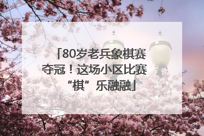 80岁老兵象棋赛夺冠！这场小区比赛“棋”乐融融