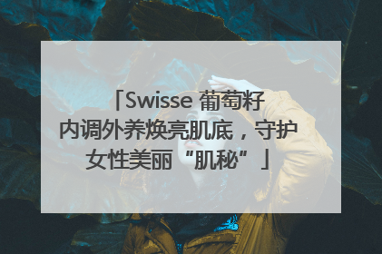 Swisse 葡萄籽内调外养焕亮肌底，守护女性美丽“肌秘”